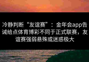 冷静判断“友谊赛”：金年会app告诫给点体育博彩不同于正式联赛，友谊赛强弱悬殊或迷惑极大