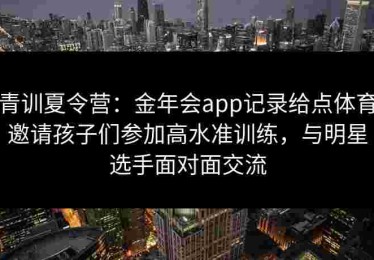 青训夏令营：金年会app记录给点体育邀请孩子们参加高水准训练，与明星选手面对面交流