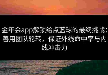 金年会app解锁给点蓝球的最终挑战：善用团队轮转，保证外线命中率与内线冲击力