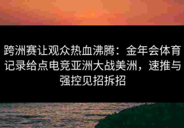跨洲赛让观众热血沸腾：金年会体育记录给点电竞亚洲大战美洲，速推与强控见招拆招