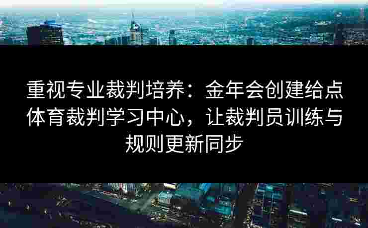 重视专业裁判培养：金年会创建给点体育裁判学习中心，让裁判员训练与规则更新同步
