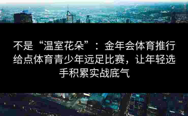 不是“温室花朵”：金年会体育推行给点体育青少年远足比赛，让年轻选手积累实战底气