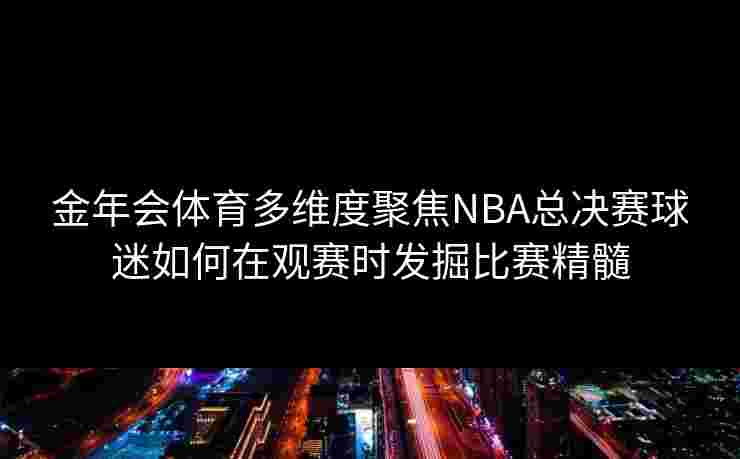 金年会体育多维度聚焦NBA总决赛球迷如何在观赛时发掘比赛精髓