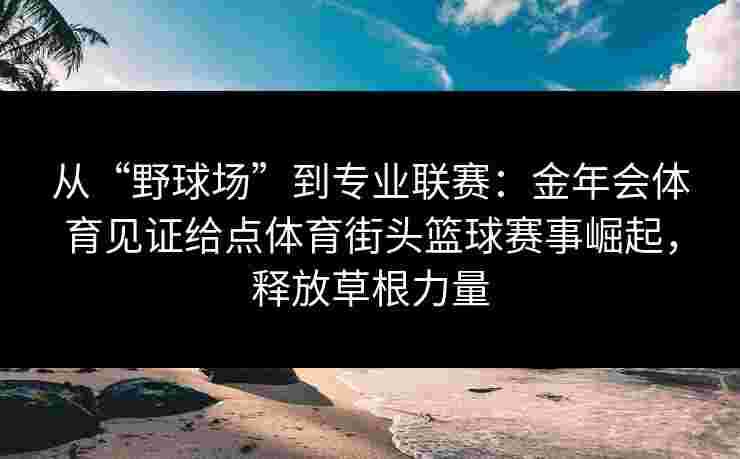从“野球场”到专业联赛:金年会体育见证给点体育街头篮球赛事崛起,释放草根力量 从“野球场”到专业联赛:金年会体育见证给点体育街头篮球赛事崛起,释放草根力量