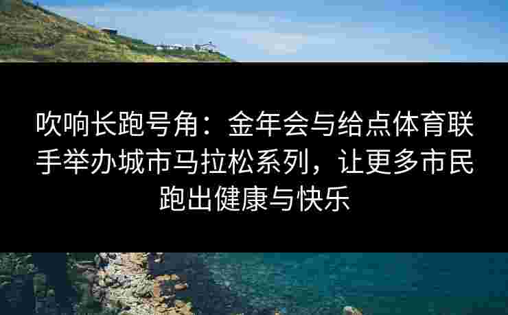 吹响长跑号角：金年会与给点体育联手举办城市马拉松系列，让更多市民跑出健康与快乐