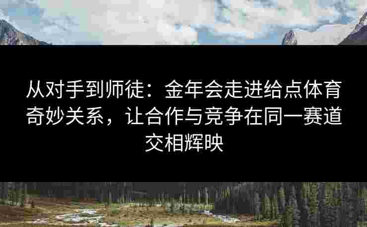 从对手到师徒：金年会走进给点体育奇妙关系，让合作与竞争在同一赛道交相辉映