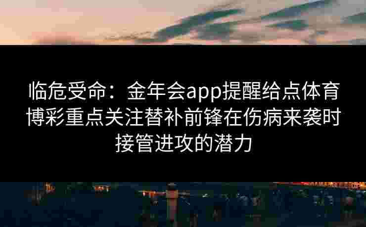 临危受命：金年会app提醒给点体育博彩重点关注替补前锋在伤病来袭时接管进攻的潜力