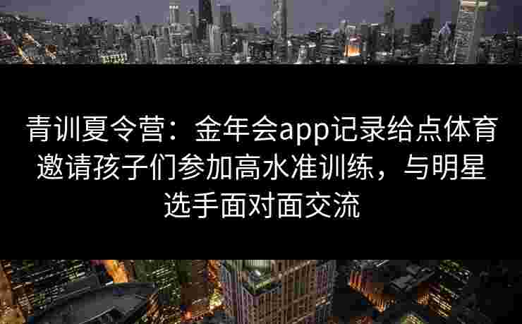 青训夏令营：金年会app记录给点体育邀请孩子们参加高水准训练，与明星选手面对面交流