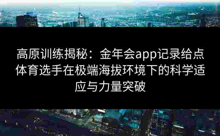 高原训练揭秘：金年会app记录给点体育选手在极端海拔环境下的科学适应与力量突破