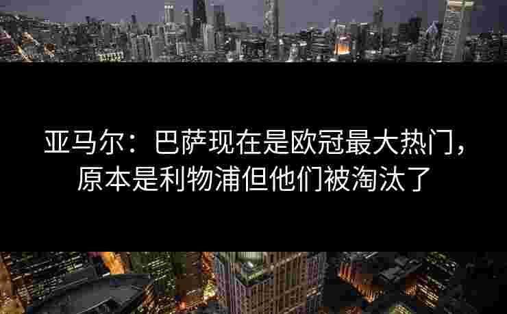 亚马尔：巴萨现在是欧冠最大热门，原本是利物浦但他们被淘汰了
